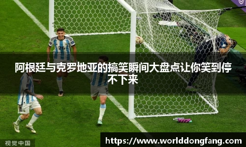 阿根廷与克罗地亚的搞笑瞬间大盘点让你笑到停不下来